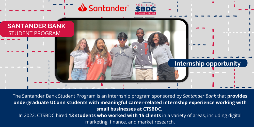 SANTANDER BANK STUDENT PROGRAM Internship opportunity The Santander Bank Student Program is an internship program sponsored by Santander Bank that provides undergraduate UConn students with meaningful career-related internship experience working with small businesses at CTSBDC. In 2022, CTSBDC hired 13 students who worked with 15 clients in a variety of areas, including digital marketing, finance, and market research.
