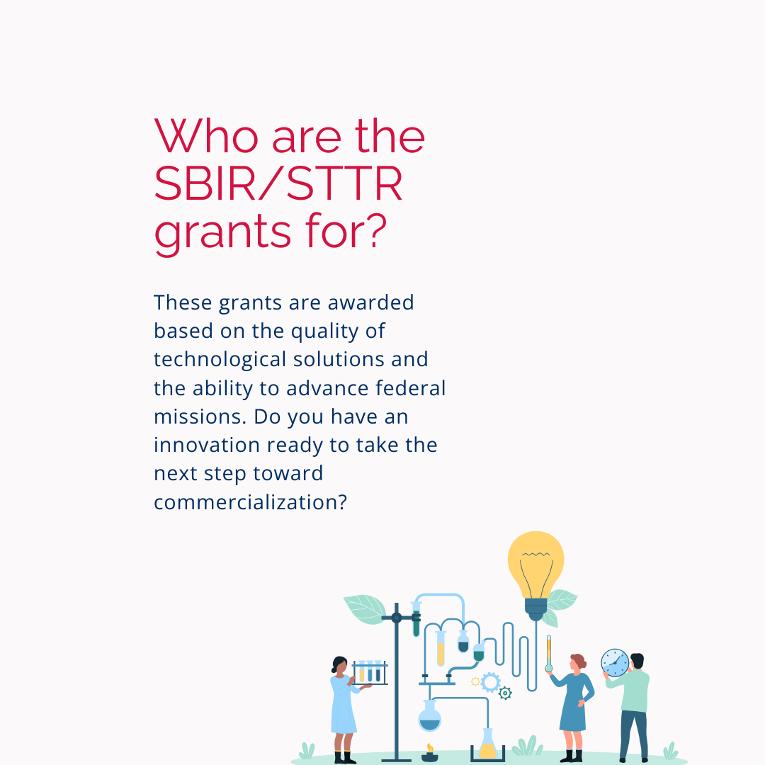 Who are SBIR/STTR Grants for? These grants are awarded based on the quality of technological solutions and the ability to advance federal missions. Do you have an innovation ready to take the next step toward commercialization?